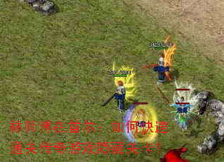 林师傅在首尔:如何快速通关传奇游戏隐藏关卡? 林师傅在首尔:如何快速通关传奇游戏隐藏关卡?